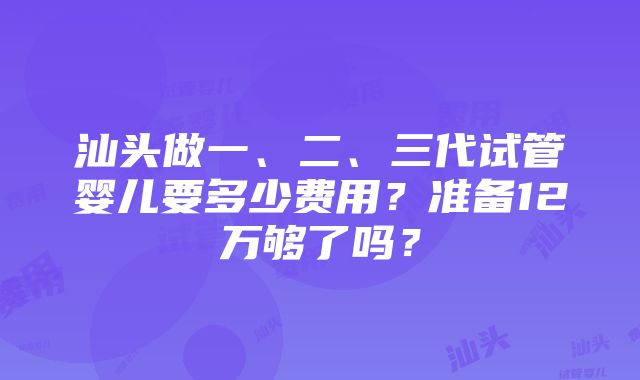 汕头做一、二、三代试管婴儿要多少费用？准备12万够了吗？