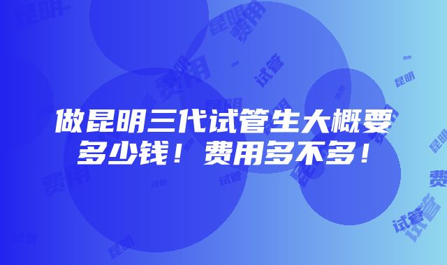 做昆明三代试管生大概要多少钱！费用多不多！