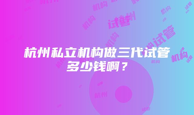 杭州私立机构做三代试管多少钱啊？