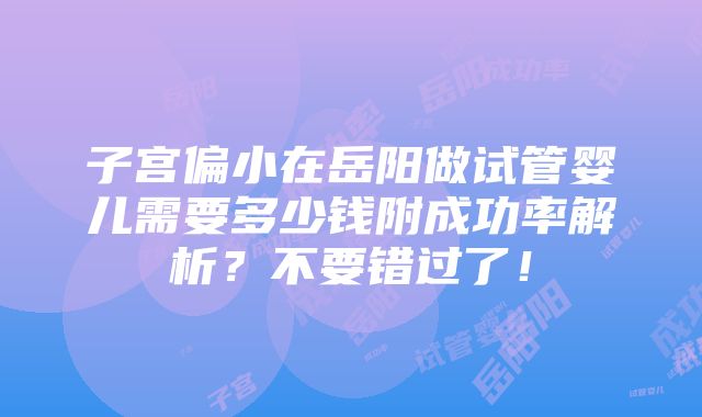 子宫偏小在岳阳做试管婴儿需要多少钱附成功率解析？不要错过了！