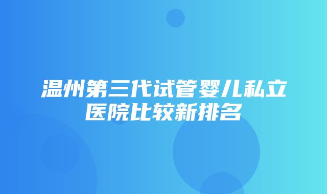 温州第三代试管婴儿私立医院比较新排名