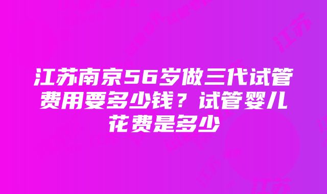 江苏南京56岁做三代试管费用要多少钱？试管婴儿花费是多少