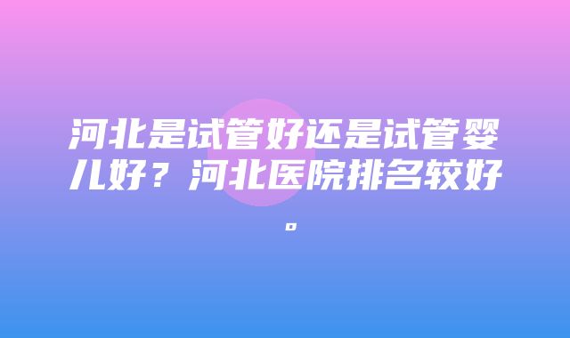 河北是试管好还是试管婴儿好？河北医院排名较好。