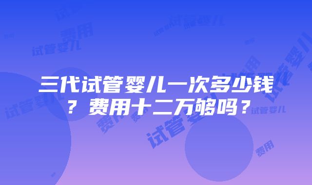 三代试管婴儿一次多少钱？费用十二万够吗？