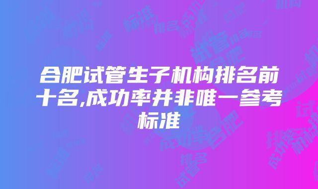 合肥试管生子机构排名前十名,成功率并非唯一参考标准