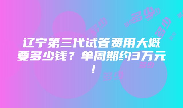 辽宁第三代试管费用大概要多少钱？单周期约3万元！