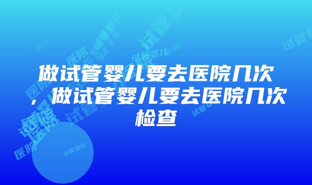 做试管婴儿要去医院几次，做试管婴儿要去医院几次检查