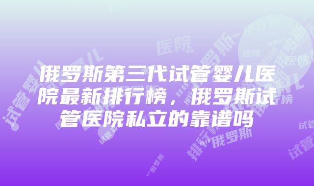 俄罗斯第三代试管婴儿医院最新排行榜，俄罗斯试管医院私立的靠谱吗