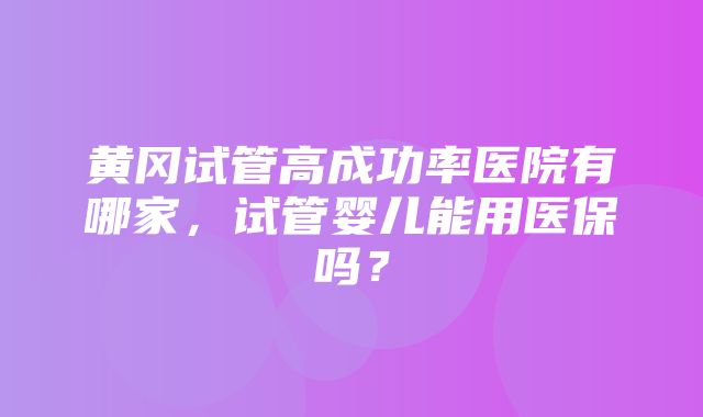 黄冈试管高成功率医院有哪家，试管婴儿能用医保吗？