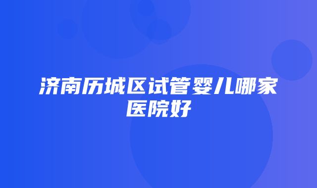 济南历城区试管婴儿哪家医院好