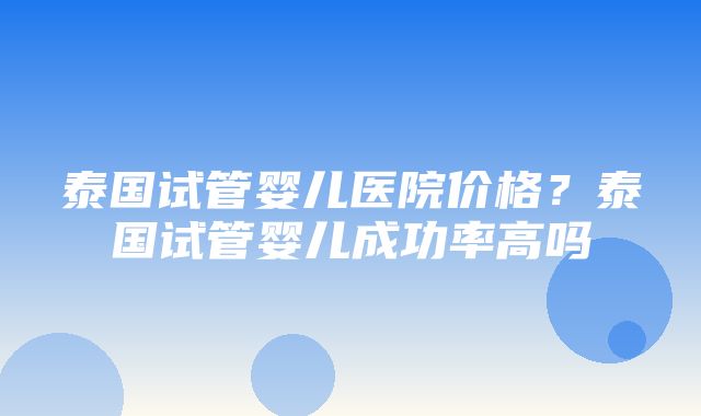 泰国试管婴儿医院价格？泰国试管婴儿成功率高吗