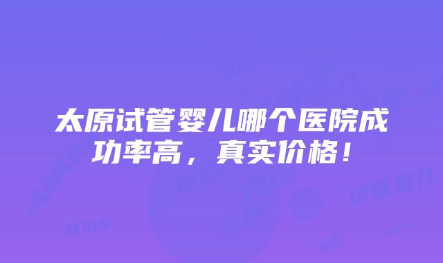 太原试管婴儿哪个医院成功率高，真实价格！