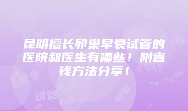 昆明擅长卵巢早衰试管的医院和医生有哪些！附省钱方法分享！