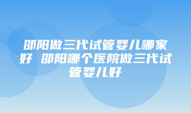 邵阳做三代试管婴儿哪家好 邵阳哪个医院做三代试管婴儿好