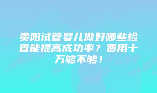 贵阳试管婴儿做好哪些检查能提高成功率？费用十万够不够！