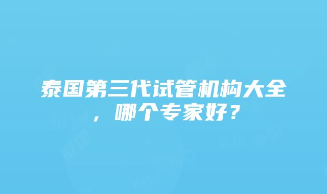 泰国第三代试管机构大全，哪个专家好？