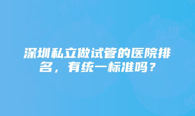 深圳私立做试管的医院排名，有统一标准吗？