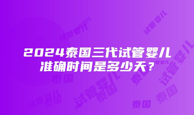 2024泰国三代试管婴儿准确时间是多少天？