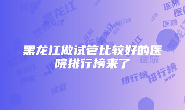 黑龙江做试管比较好的医院排行榜来了