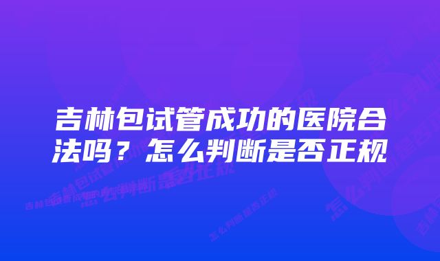 吉林包试管成功的医院合法吗？怎么判断是否正规