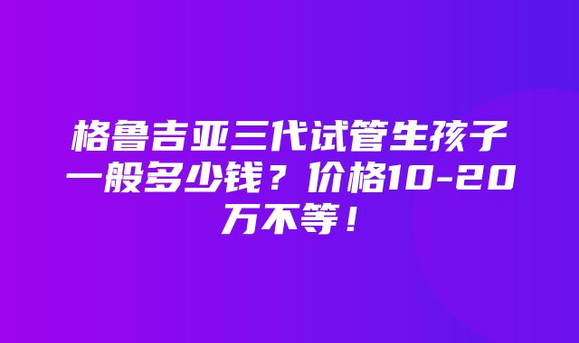 格鲁吉亚三代试管生孩子一般多少钱？价格10-20万不等！