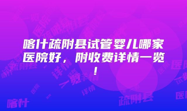 喀什疏附县试管婴儿哪家医院好，附收费详情一览！