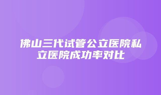 佛山三代试管公立医院私立医院成功率对比