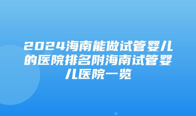 2024海南能做试管婴儿的医院排名附海南试管婴儿医院一览