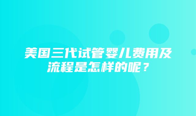 美国三代试管婴儿费用及流程是怎样的呢？