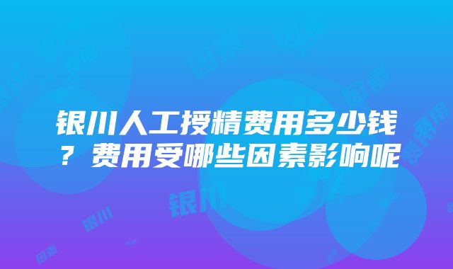 银川人工授精费用多少钱？费用受哪些因素影响呢