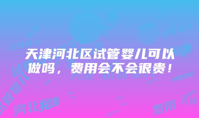 天津河北区试管婴儿可以做吗，费用会不会很贵！