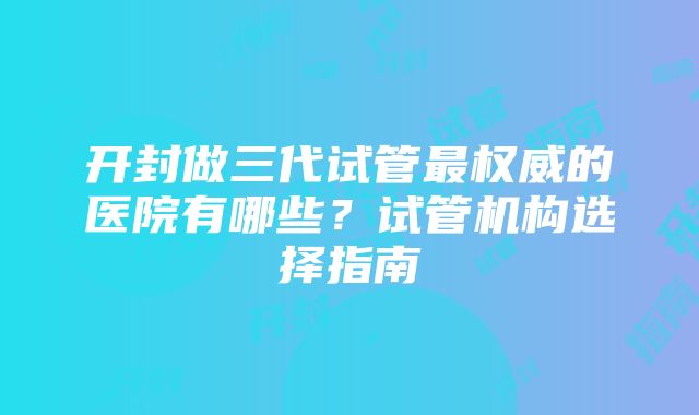 开封做三代试管最权威的医院有哪些？试管机构选择指南