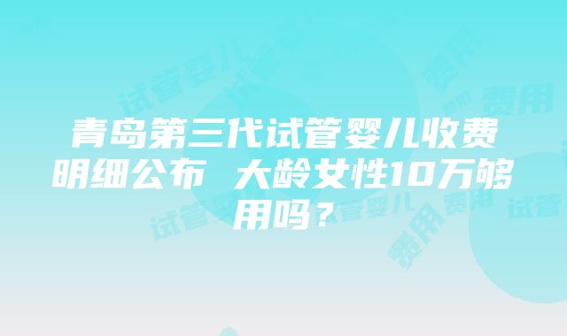 青岛第三代试管婴儿收费明细公布 大龄女性10万够用吗？