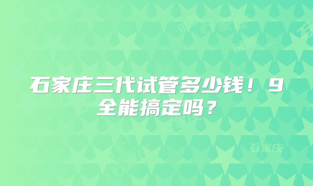 石家庄三代试管多少钱！9全能搞定吗？