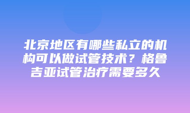 北京地区有哪些私立的机构可以做试管技术？格鲁吉亚试管治疗需要多久