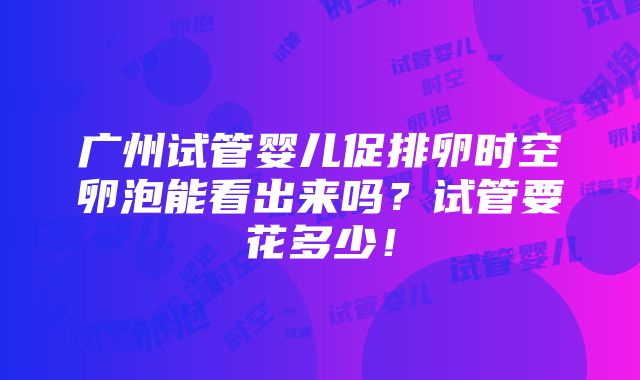 广州试管婴儿促排卵时空卵泡能看出来吗？试管要花多少！