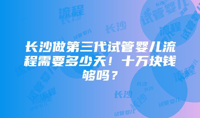 长沙做第三代试管婴儿流程需要多少天！十万块钱够吗？