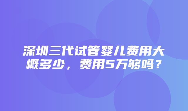 深圳三代试管婴儿费用大概多少，费用5万够吗？