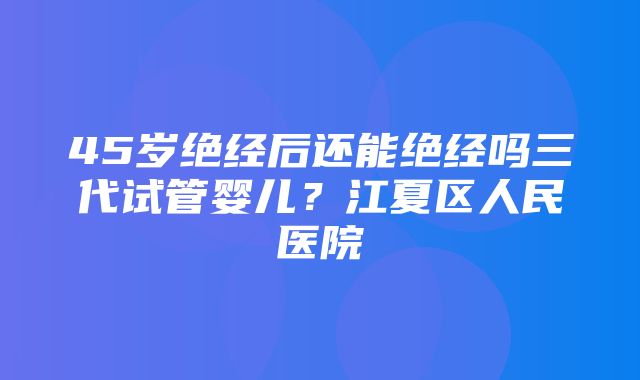 45岁绝经后还能绝经吗三代试管婴儿？江夏区人民医院