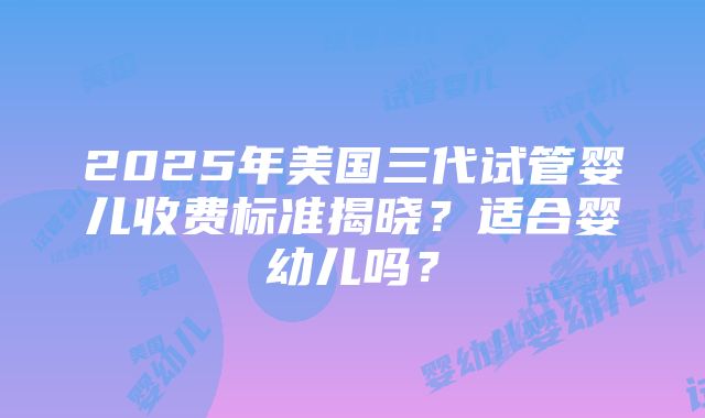 2025年美国三代试管婴儿收费标准揭晓？适合婴幼儿吗？