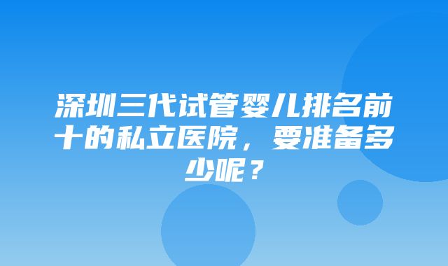 深圳三代试管婴儿排名前十的私立医院，要准备多少呢？