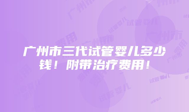 广州市三代试管婴儿多少钱！附带治疗费用！