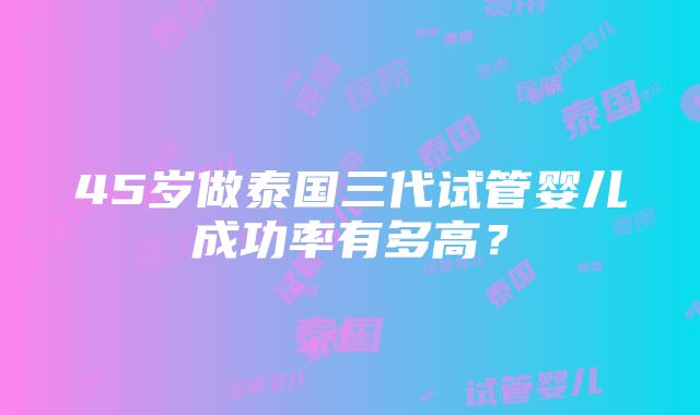 45岁做泰国三代试管婴儿成功率有多高？