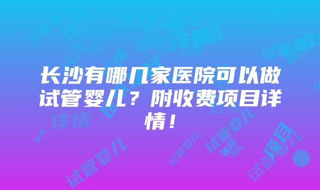 长沙有哪几家医院可以做试管婴儿？附收费项目详情！