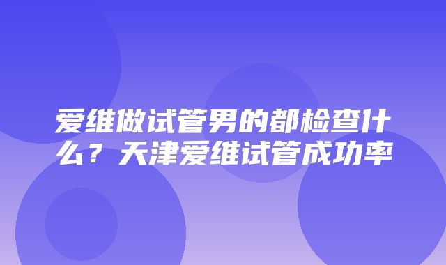 爱维做试管男的都检查什么？天津爱维试管成功率