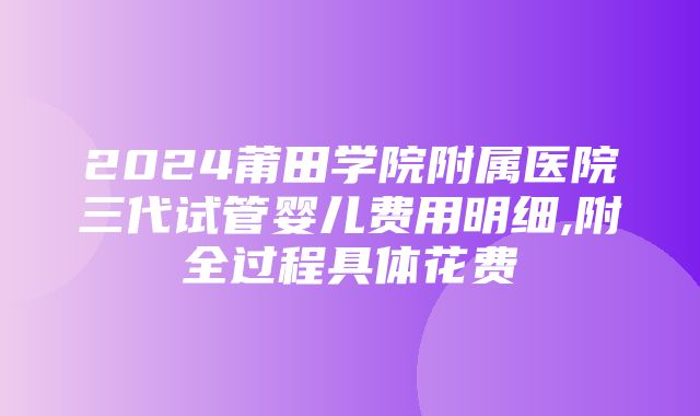 2024莆田学院附属医院三代试管婴儿费用明细,附全过程具体花费