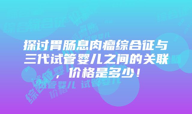 探讨胃肠息肉瘤综合征与三代试管婴儿之间的关联，价格是多少！