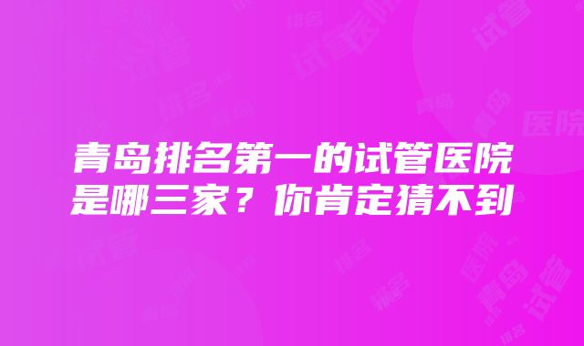 青岛排名第一的试管医院是哪三家？你肯定猜不到