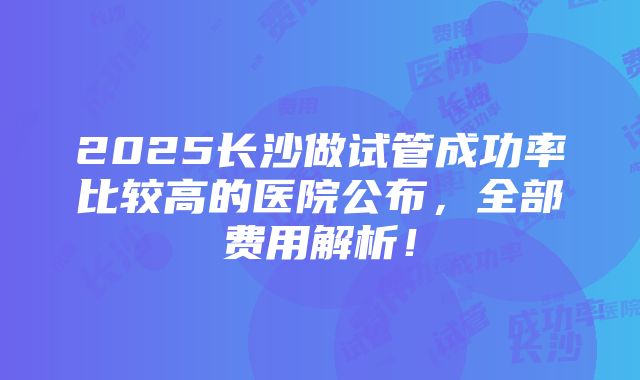 2025长沙做试管成功率比较高的医院公布，全部费用解析！