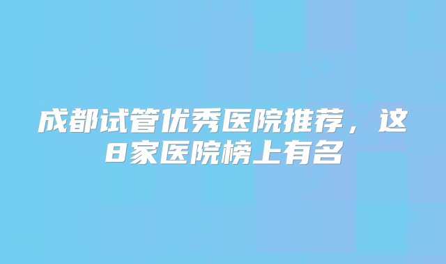 成都试管优秀医院推荐，这8家医院榜上有名